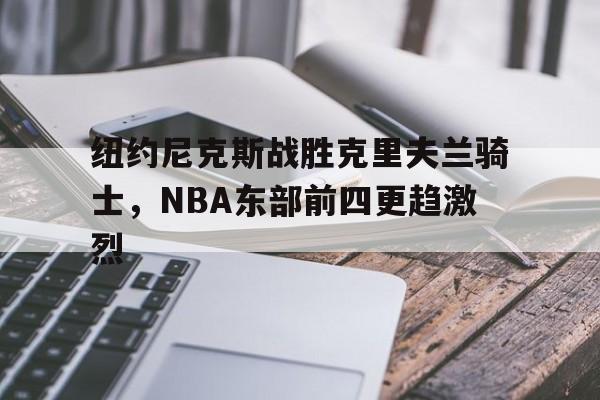 KOK体育_纽约尼克斯战胜克里夫兰骑士，NBA东部前四更趋激烈的简单介绍
